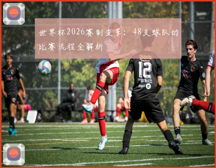 世界杯2026赛制变革：48支球队的比赛流程全解析