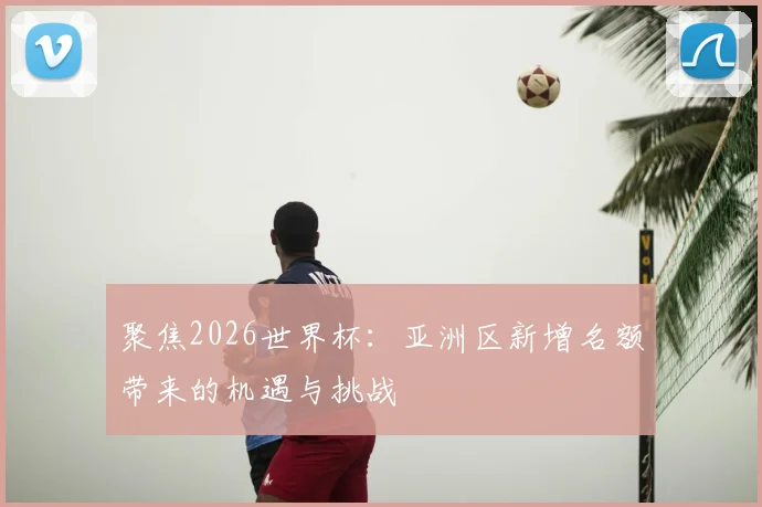 聚焦2026世界杯：亚洲区新增名额带来的机遇与挑战