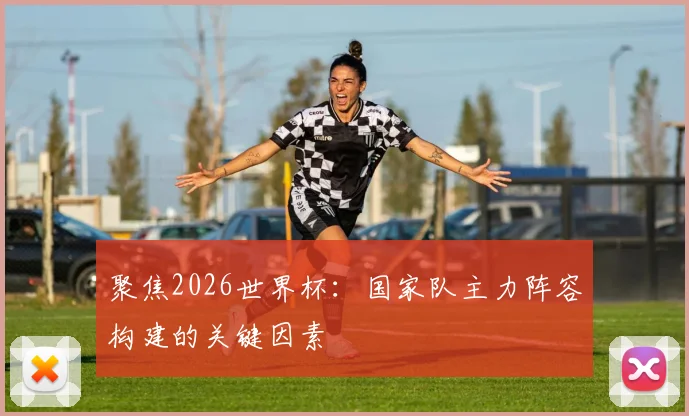 聚焦2026世界杯：国家队主力阵容构建的关键因素