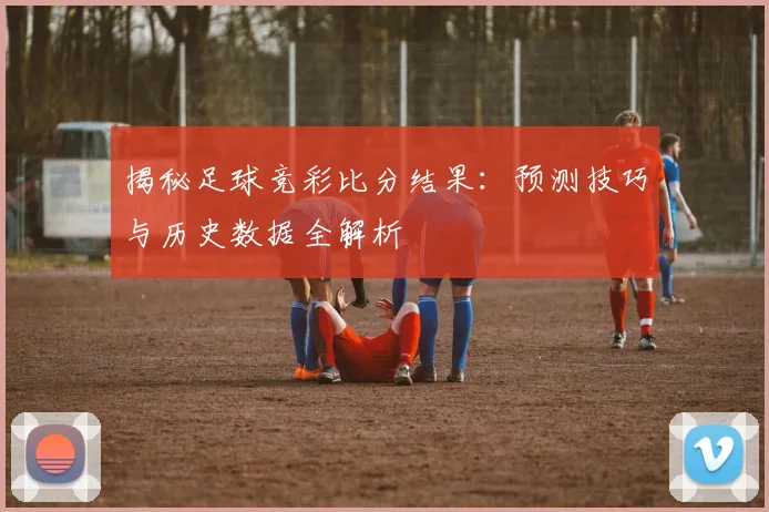 揭秘足球竞彩比分结果：预测技巧与历史数据全解析