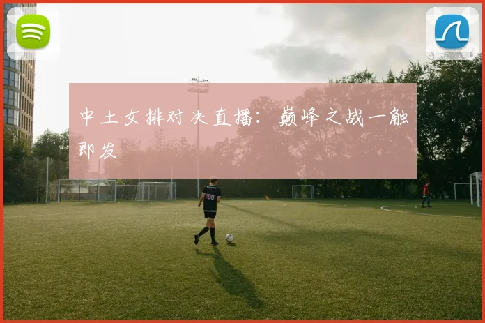 中土女排对决直播:巅峰之战一触即发