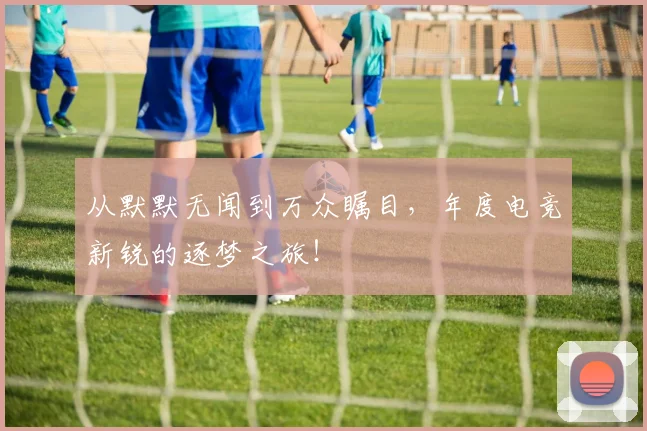 从默默无闻到万众瞩目,年度电竞新锐的逐梦之旅!